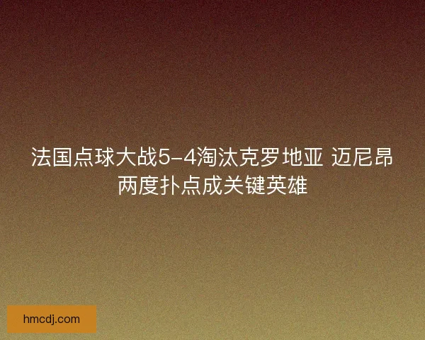 法国点球大战5-4淘汰克罗地亚 迈尼昂两度扑点成关键英雄 法国点球大战5-4淘汰克罗地亚 迈尼昂两度扑点成关键英雄