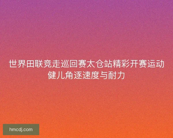 世界田联竞走巡回赛太仓站精彩开赛运动健儿角逐速度与耐力 世界田联竞走巡回赛太仓站精彩开赛运动健儿角逐速度与耐力
