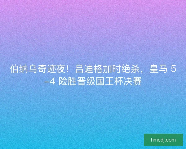 伯纳乌奇迹夜！吕迪格加时绝杀，皇马 5-4 险胜晋级国王杯决赛