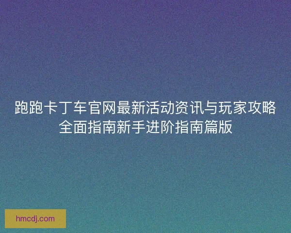 跑跑卡丁车官网最新活动资讯与玩家攻略全面指南新手进阶指南篇版 跑跑卡丁车官网最新活动资讯与玩家攻略全面指南新手进阶指南篇版