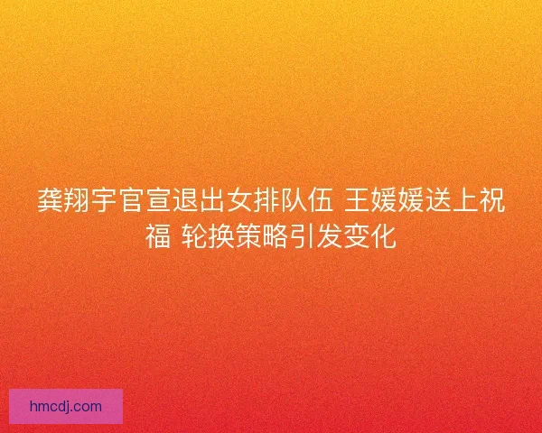 龚翔宇官宣退出女排队伍 王媛媛送上祝福 轮换策略引发变化 龚翔宇官宣退出女排队伍 王媛媛送上祝福 轮换策略引发变化