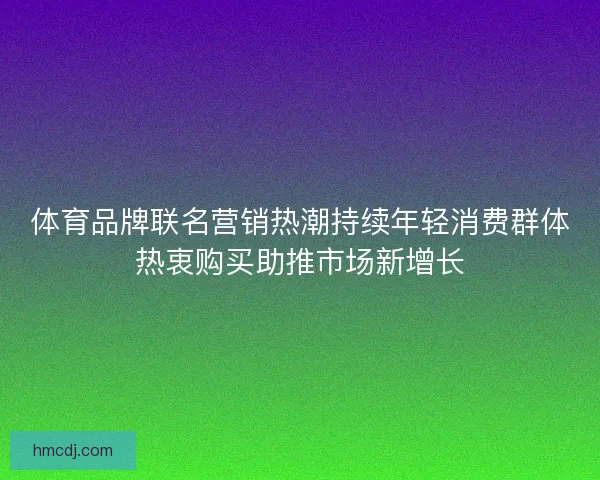 体育品牌联名营销热潮持续年轻消费群体热衷购买助推市场新增长 体育品牌联名营销热潮持续年轻消费群体热衷购买助推市场新增长