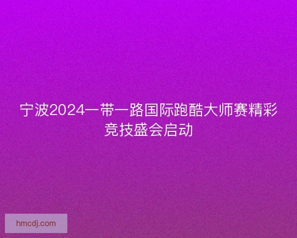宁波2024一带一路国际跑酷大师赛精彩竞技盛会启动 宁波2024一带一路国际跑酷大师赛精彩竞技盛会启动