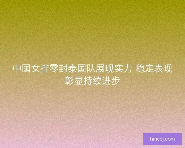 中国女排零封泰国队展现实力 稳定表现彰显持续进步 中国女排零封泰国队展现实力 稳定表现彰显持续进步