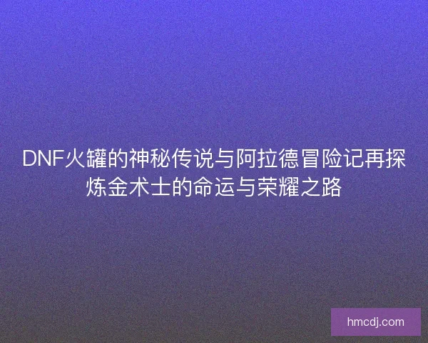 DNF火罐的神秘传说与阿拉德冒险记再探炼金术士的命运与荣耀之路 DNF火罐的神秘传说与阿拉德冒险记再探炼金术士的命运与荣耀之路