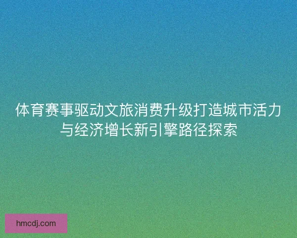 体育赛事驱动文旅消费升级打造城市活力与经济增长新引擎路径探索