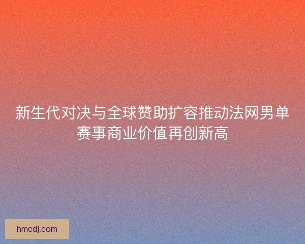 新生代对决与全球赞助扩容推动法网男单赛事商业价值再创新高 新生代对决与全球赞助扩容推动法网男单赛事商业价值再创新高