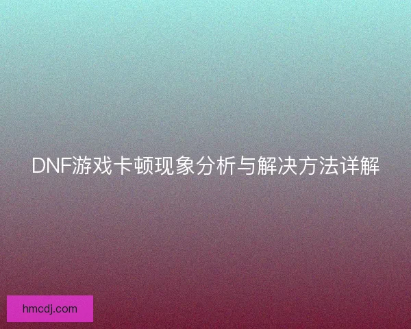 DNF游戏卡顿现象分析与解决方法详解 DNF游戏卡顿现象分析与解决方法详解