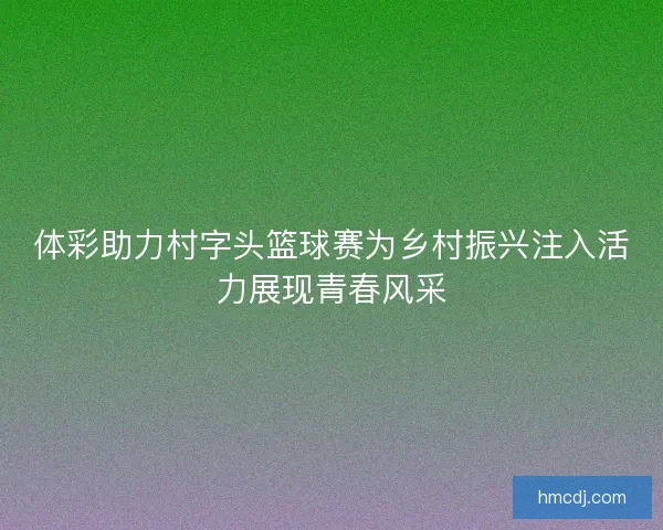 体彩助力村字头篮球赛为乡村振兴注入活力展现青春风采