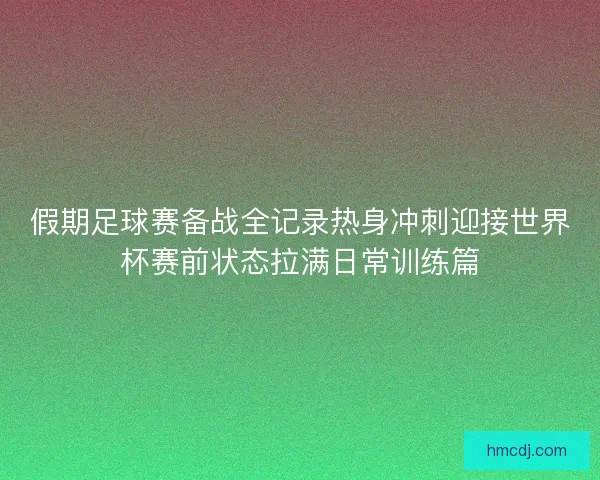 假期足球赛备战全记录热身冲刺迎接世界杯赛前状态拉满日常训练篇 假期足球赛备战全记录热身冲刺迎接世界杯赛前状态拉满日常训练篇