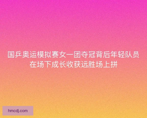 国乒奥运模拟赛女一团夺冠背后年轻队员在场下成长收获远胜场上拼 国乒奥运模拟赛女一团夺冠背后年轻队员在场下成长收获远胜场上拼