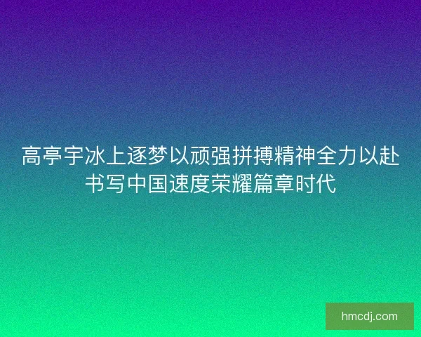 高亭宇冰上逐梦以顽强拼搏精神全力以赴书写中国速度荣耀篇章时代 高亭宇冰上逐梦以顽强拼搏精神全力以赴书写中国速度荣耀篇章时代