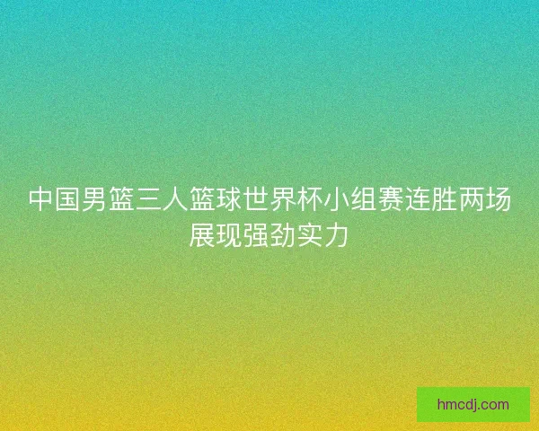 中国男篮三人篮球世界杯小组赛连胜两场展现强劲实力 中国男篮三人篮球世界杯小组赛连胜两场展现强劲实力