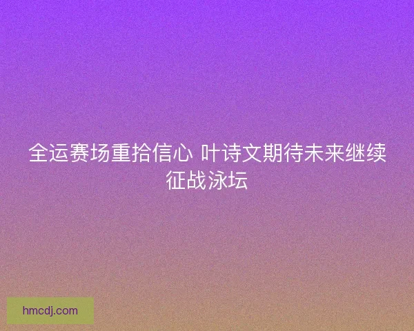 全运赛场重拾信心 叶诗文期待未来继续征战泳坛 全运赛场重拾信心 叶诗文期待未来继续征战泳坛