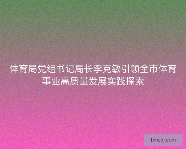体育局党组书记局长李克敏引领全市体育事业高质量发展实践探索 体育局党组书记局长李克敏引领全市体育事业高质量发展实践探索