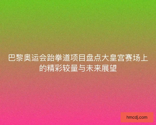 巴黎奥运会跆拳道项目盘点大皇宫赛场上的精彩较量与未来展望 巴黎奥运会跆拳道项目盘点大皇宫赛场上的精彩较量与未来展望