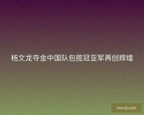 杨文龙夺金中国队包揽冠亚军再创辉煌 杨文龙夺金中国队包揽冠亚军再创辉煌